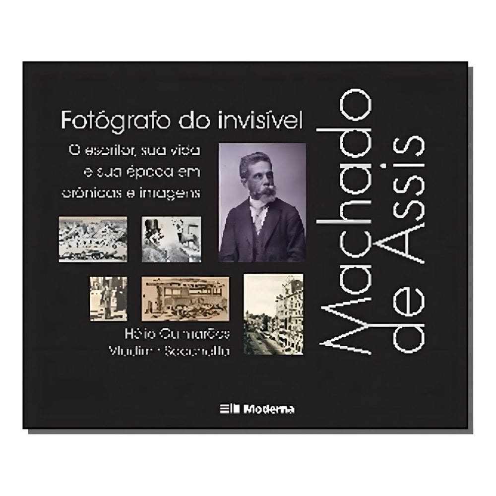 Machado De Assis, Fotógrafo Do Invisível - o Escritor, Sua Vida e Sua Época Em Crônicas e Imagens